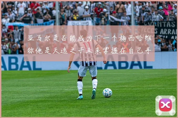 亚马尔是否能成为下一个梅西哈维称他是天选之子未来掌握在自己手中