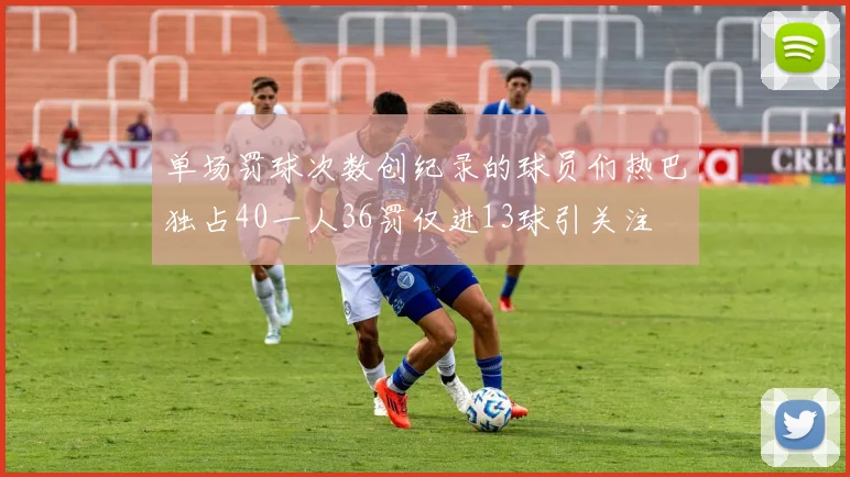单场罚球次数创纪录的球员们热巴独占40一人36罚仅进13球引关注