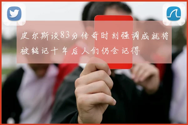 皮尔斯谈83分传奇时刻强调成就将被铭记十年后人们仍会记得