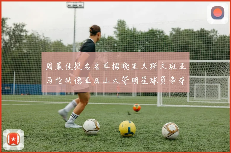 周最佳提名名单揭晓里夫斯文班亚马伦纳德亚历山大等明星球员争夺荣誉