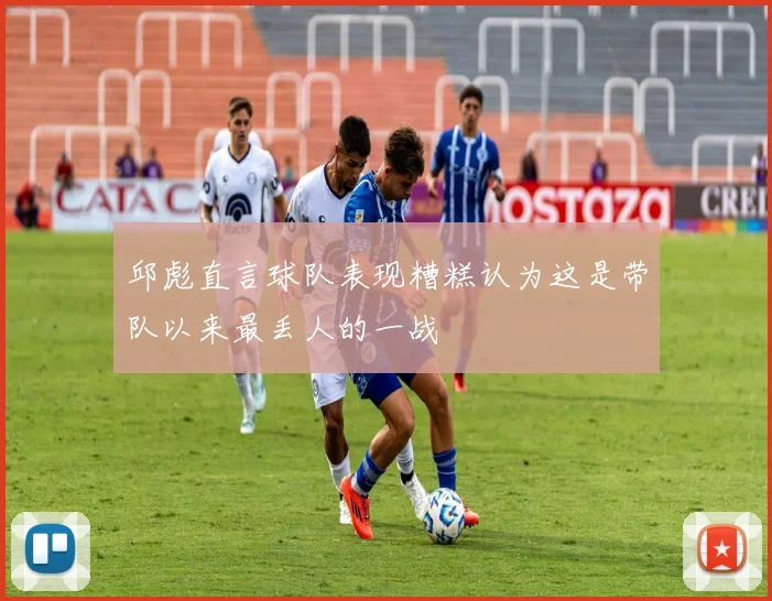 邱彪直言球队表现糟糕认为这是带队以来最丢人的一战