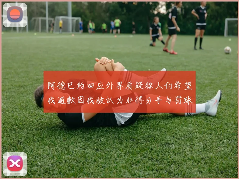 阿德巴约回应外界质疑称人们希望我道歉因我被认为非得分手与罚球太多