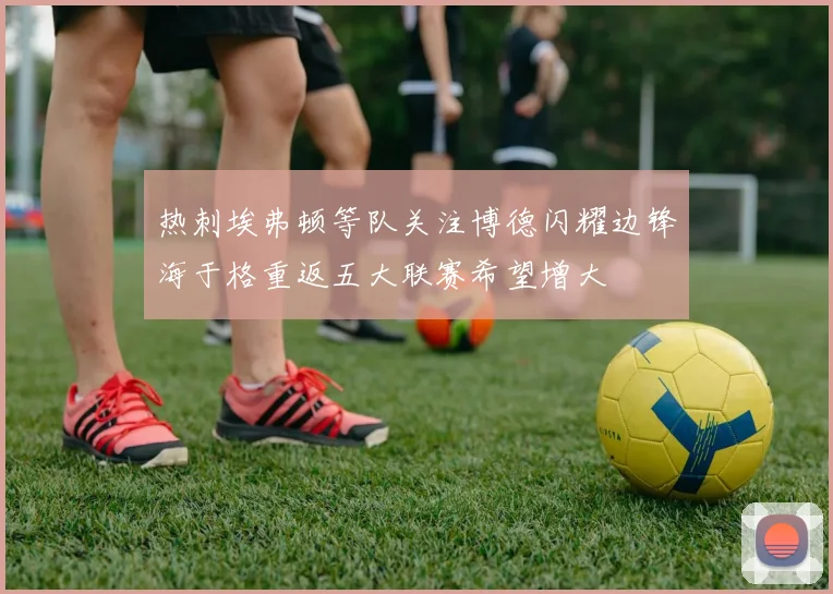 热刺埃弗顿等队关注博德闪耀边锋海于格重返五大联赛希望增大