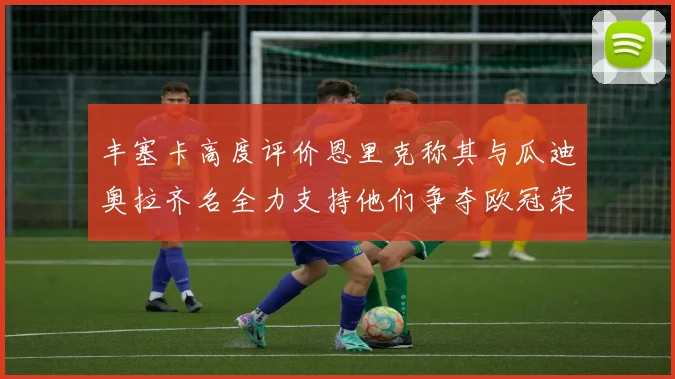 丰塞卡高度评价恩里克称其与瓜迪奥拉齐名全力支持他们争夺欧冠荣耀